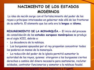 NACIMIENTO DE LOS ESTADOS MODERNOS La idea de nación surge con el fortalecimiento del poder de los reyes o príncipes interesados en gobernar más allá de las fronteras de su señorío. El elemento que los unía era la  lengua o idioma .  RESURGIMIENTO DE LA MONARQUÍA.-  El inicio del proceso de consolidación de los  estados europeos monárquicos  se produjo en el siglo XIII, debido a: La decadencia de la nobleza. Los burgueses apoyados por el rey proponían concentrar todos los poderes en manos de la monarquía. La reducción del poder de la iglesia permitió aumentar la autoridad de los reyes, quienes  otorgaron a los burgueses ciertos derechos a cambio del dinero necesario para sostenerse, reclutar soldados, contratar funcionarios y someter a la nobleza feudal. Las grandes monarquías fueron Inglaterra y Francia. ¿Por qué resurge la monarquía, quiénes lo apoyan y quién perdió poder? 