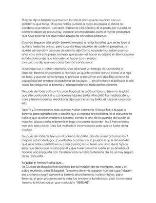 El rey le dijo a Beremiz que fuera a la cárcel para que le ayudara con un
problema que tenia. El rey les había quitado a todos los presos la mitad de
condena que tenían. Llevaron a Beremiz a la cárcel y él se pudo dar cuneta de
como estaban los presos hay, estaban en mal estado, pero el mayor problema
que tuvo Beremiz fue que había presos de condena perpetua.

Cuando llegaron a la prisión Beremiz empezó a restar los años que se les iban a
quitar a todos los presos, pero cuando llego al preso de cadena perpetua, se
quedo pensando y después de un rato dijo-Como no podemos saber cuantos
años va a vivir este preso, lo mejor que podemos hacer es dejarlo en libertad pero
estarlo checando que no vuelva a hacer cosas malas-.
Lo explico y dijo que era como libertad condicional.

El príncipe fue a visitar a Beremiz para ofrecerle un trabajo de Secretario o
Director, Beremiz sin pensarlo lo rechazo ya que le estaba dando clases a la hija
de lezip, y que no tenia tiempo el príncipe al escuchar esto dijo-Ella ya tiene la
capacidad de enseñar el problema de las joyas-… en el instante el príncipe le dio
todas las preguntas a Beremiz y el respondiendo todo perfectamente.

Después de todo esto un turco de Bagdad, le pidió un favor a Beremiz, le pidió
que si le podía decir si su comprometida era bella, él le pidió las medidas de su
cara y Beremiz con las medidas le dijo que si era muy bella, el turco se caso con
ella.

Tara Tir y 3 mercenarios más querían matar a Beremiz, El turco fue a Buscar a
Beremiz para agradecerle y decirle que su esposa era bellísima, el al escuchar la
noticia que querían matara a Beremiz, siendo el jefe de la guardia del sultán se
marcho, al poco rato a Beremiz le llego una carta diciendo- los 3 mercenarios
han sido ejecutados Tara fue multado e incomodado para que se fuera de la
ciudad.

Después de todo, lo llevaron al palacio de califa, donde se encontraban los 7
mejores sabios del lugar, cuando iba a comenzar la prueba lezip le dio el anillo
que se le había perdido en su casa cuando lo vio tenia una nota de la hija de
lezip que decía que rezaba por el y que tuviera mucha suerte en su prueba, al
hacerle una pregunta con 15 referencias numéricas Beremiz dio 16, el muy seguro
de su respuesta.

Así paso el tiempo hasta que…
La Ciudad de Bagdad fue azotada por la invasión de los mongoles, Iezip y el
califa murieron, pero El Bagdalí, Telassim y Beremiz lograron huir del lugar Telassim
era cristiana y logró convertí a Beremiz al cristianismo, tuvieron hijitos, para
Beremiz, el gran problema de la vida fue encontrar la felicidad; y así, sin números
termina la historia de un gran calculista “BEREMIZ”.
 
