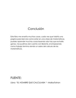 Conclusión

Este libro me enseño muchas cosas, cada vez que habría una
pagina para leer era como estar en una clase de matemáticas,
puedes aprender muchas cosas leyendo solo hay que echarle
ganas, nos pudimos dar cuenta con Beremiz, el empezando
como trabajo termino siendo un sabio del calculo de las
matemáticas.




FUENTE:
Libro: “EL HOMBRE QUE CALCULABA “- MalbaTahan
 