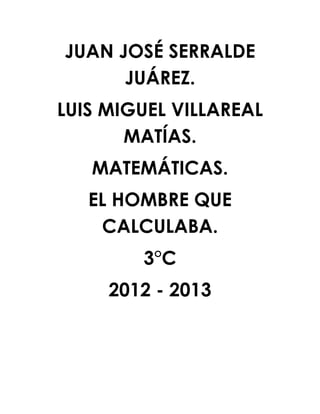 JUAN JOSÉ SERRALDE
      JUÁREZ.
LUIS MIGUEL VILLAREAL
       MATÍAS.
   MATEMÁTICAS.
   EL HOMBRE QUE
    CALCULABA.
        3°C
     2012 - 2013
 