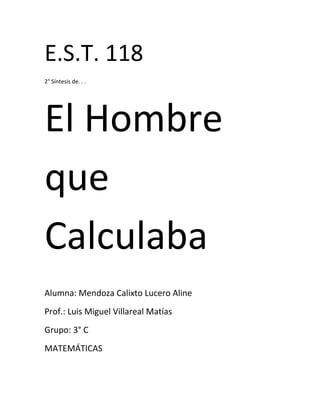 E.S.T. 118
2° Síntesis de. . .




El Hombre
que
Calculaba
Alumna: Mendoza Calixto Lucero Aline
Prof.: Luis Miguel Villareal Matías
Grupo: 3° C
MATEMÁTICAS
 