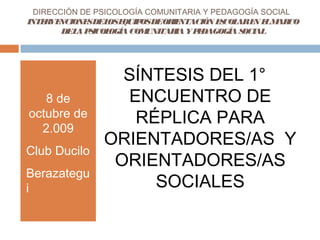 DIRECCIÓN DE PSICOLOGÍA COMUNITARIA Y PEDAGOGÍA SOCIAL
INTERVENCIONESDELOSEQUIPOSDEORIENTACIÓN ESCOLAREN ELMARCO
DELAPSICOLOGÍA COMUNITARIA YPEDAGOGÍA SOCIAL
8 de
octubre de
2.009
Club Ducilo
Berazategu
i
SÍNTESIS DEL 1°
ENCUENTRO DE
RÉPLICA PARA
ORIENTADORES/AS Y
ORIENTADORES/AS
SOCIALES
 