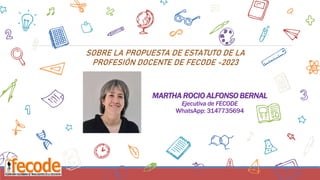 MARTHA ROCIO ALFONSO BERNAL
Ejecutiva de FECODE
WhatsApp: 3147735694
22
SOBRE LA PROPUESTA DE ESTATUTO DE LA
PROFESIÓN DOCENTE DE FECODE -2023
 