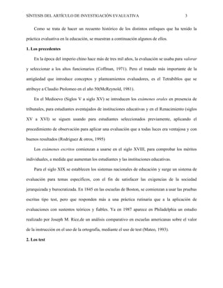 SÍNTESIS DEL ARTÍCULO DE INVESTIGACIÓN EVALUATIVA 3
Como se trata de hacer un recuento histórico de los distintos enfoques que ha tenido la
práctica evaluativa en la educación, se muestran a continuación algunos de ellos.
1. Los precedentes
En la época del imperio chino hace más de tres mil años, la evaluación se usaba para valorar
y seleccionar a los altos funcionarios (Coffman, 1971). Pero el tratado más importante de la
antigüedad que introduce conceptos y planteamientos evaluadores, es el Tetrabiblos que se
atribuye a Claudio Ptolomeo en el año 50(McReynold, 1981).
En el Medioevo (Siglos V a siglo XV) se introducen los exámenes orales en presencia de
tribunales, para estudiantes aventajados de instituciones educativas y en el Renacimiento (siglos
XV a XVI) se siguen usando para estudiantes seleccionados previamente, aplicando el
procedimiento de observación para aplicar una evaluación que a todas luces era ventajosa y con
buenos resultados (Rodriguez & otros, 1995)
Los exámenes escritos comienzan a usarse en el siglo XVIII, para comprobar los méritos
individuales, a medida que aumentan los estudiantes y las instituciones educativas.
Para el siglo XIX se establecen los sistemas nacionales de educación y surge un sistema de
evaluación para temas específicos, con el fin de satisfacer las exigencias de la sociedad
jerarquizada y burocratizada. En 1845 en las escuelas de Boston, se comienzan a usar las pruebas
escritas tipo test, pero que responden más a una práctica rutinaria que a la aplicación de
evaluaciones con sustentos teóricos y fiables. Ya en 1987 aparece en Philadelphia un estudio
realizado por Joseph M. Rice,de un análisis comparativo en escuelas americanas sobre el valor
de la instrucción en el uso de la ortografía, mediante el uso de test (Mateo, 1993).
2. Los test
 