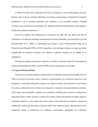 SÍNTESIS DEL ARTÍCULO DE INVESTIGACIÓN EVALUATIVA 4
A finales del siglo XIX y principios del XX, la evaluación se verá condicionada a diversos
factores como el de las corrientes filosóficas, las teorías evolucionistas, el desarrollo de métodos
estadísticos y de la sociedad industrial, que conllevan a una actividad evaluativa llamada
"testing" cuyas características principales son: Medición, detección de diferencias individuales y
olvido de los objetivos educativos.
Uno de los trabajos más significativos a comienzos del siglo XX, que aplica este tipo de
evaluación es la obra del psicólogo norteamericano Edward Thorndike, que desarrolla la ley del
efecto(Gordon & R., 1989) y el aprendizaje por ensayo y error. Posteriormente luego de la
Primera Guerra Mundial (1920 a 1930), las pruebas y test sicológicos llegan a su auge que miden
multiplicidad de destrezas escolares con objetivos explícitos basados en la medida de la
inteligencia.
Este tipo de pruebas comenzaron a dejar de ser usadas a mitad del siglo XX, terminando así
la época denominada por Guba y Lincoln (1989) como la generación de la medida.
3. La gran reforma tyleriana
Antes de la revolución educativa promovida por el educador norteamericano Ralph Tyler en
1949, en Francia en los años veinte, comienza el acercamiento a la evaluación educativa, cuya
propuesta se cimentaba enformular criterios con objetivos claros, diversificación en las formas
de evaluar, unificación en los criterios de evaluación y valoración con procedimientos diversos.
Tyler acoge estos postulados y plantea una evaluación científica para mejorar la calidad de la
educación (Thiler, 1950). Su obra se sintetiza en exponer la idea del currículo en donde integra la
evaluación educativa, como medio para mirar cómo se han alcanzado los objetivos educativos
establecidos. Indica que una buena evaluación debe tener objetivos claros, determinación de las
situaciones donde se manifiestan las conductas, instrumentos apropiados de evaluación,
 