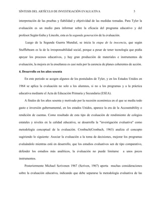 SÍNTESIS DEL ARTÍCULO DE INVESTIGACIÓN EVALUATIVA 5
interpretación de las pruebas y fiabilidad y objetividad de las medidas tomadas. Para Tyler la
evaluación es un medio para informar sobre la eficacia del programa educativo y del
profesor.Según Guba y Lincoln, esta es la segunda generación de la evaluación.
Luego de la Segunda Guerra Mundial, se inicia la etapa de la inocencia, que según
Stufflebeam es la de la irresponsabilidad social, porque a pesar de tener tecnología que podía
apoyar los procesos educativos, y hay gran producción de materiales e instrumentos de
evaluación, la mejora en la enseñanza es casi nula por la carencia de planes coherentes de acción.
4. Desarrollo en los años sesenta
En este periodo se acogen algunos de los postulados de Tyler, y en los Estados Unidos en
1964 se aplica la evaluación no solo a los alumnos, si no a los programas y a la práctica
educativa mediante el Acta de Educación Primaria y Secundaria (ESEA).
A finales de los años sesenta y motivado por la recesión económica en el que se medía todo
gasto e inversión gubernamental, en los estados Unidos, aparece la era de la Accountability o
rendición de cuentas. Como resultado de esta tipo de evaluación de rendimiento de colegios
estatales y niveles en la calidad educativa, se desarrolla la "investigación evaluativa" como
metodología conceptual de la evaluación. Cronbach(Cronbach, 1963) analiza el concepto
sugiriendo lo siguiente: Asociar la evaluación a la toma de decisiones, mejorar los programas
evaluándolo mientras está en desarrollo, que los estudios evaluativos sen de tipo comparativo,
defender los estudios más analíticos, la evaluación no puede limitarse a unos pocos
instrumentos.
Posteriormente Michael Scrivenen 1967 (Scriven, 1967) aporta muchas consideraciones
sobre la evaluación educativa, indicando que debe separarse la metodología evaluativa de las
 
