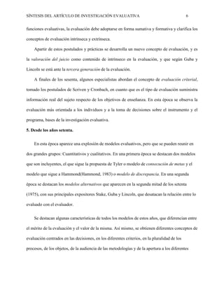 SÍNTESIS DEL ARTÍCULO DE INVESTIGACIÓN EVALUATIVA 6
funciones evaluativas, la evaluación debe adoptarse en forma sumativa y formativa y clarifica los
conceptos de evaluación intrínseca y extrínseca.
Apartir de estos postulados y prácticas se desarrolla un nuevo concepto de evaluación, y es
la valoración del juicio como contenido de intrínseco en la evaluación, y que según Guba y
Lincoln se está ante la tercera generación de la evaluación.
A finales de los sesenta, algunos especialistas abordan el concepto de evaluación criterial,
tomado los postulados de Scriven y Cronbach, en cuanto que es el tipo de evaluación suministra
información real del sujeto respecto de los objetivos de enseñanza. En esta época se observa la
evaluación más orientada a los individuos y a la toma de decisiones sobre el instrumento y el
programa, bases de la investigación evaluativa.
5. Desde los años setenta.
En esta época aparece una explosión de modelos evaluativos, pero que se pueden reunir en
dos grandes grupos: Cuantitativos y cualitativos. En una primera época se destacan dos modelos
que son incluyentes, el que sigue la propuesta de Tyler o modelo de consecución de metas y el
modelo que sigue a Hammond(Hammond, 1983) o modelo de discrepancia. En una segunda
época se destacan los modelos alternativos que aparecen en la segunda mitad de los setenta
(1975), con sus principales expositores Stake, Guba y Lincoln, que desatacan la relación entre lo
evaluado con el evaluador.
Se destacan algunas características de todos los modelos de estos años, que diferencian entre
el mérito de la evaluación y el valor de la misma. Así mismo, se obtienen diferentes conceptos de
evaluación centrados en las decisiones, en los diferentes criterios, en la pluralidad de los
procesos, de los objetos, de la audiencia de las metodologías y de la apertura a los diferentes
 