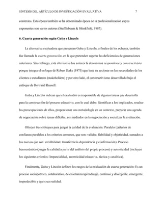 SÍNTESIS DEL ARTÍCULO DE INVESTIGACIÓN EVALUATIVA 7
contextos. Esta época también se ha denominado época de la profesionalización cuyos
exponentes son varios autores (Stufflebeam & Shinkfield, 1987).
6. Cuarta generación según Guba y Lincoln
La alternativa evaluadora que presentan Guba y Lincoln, a finales de los ochenta, también
fue llamada la cuarta generación, en la que pretenden superar las deficiencias de generaciones
anteriores. Sin embargo, esta alternativa los autores la denominan respondente y constructivista
porque integra el enfoque de Robert Stake (1975) que basa su accionar en las necesidades de los
clientes o estudiantes (stakeholders) y por otro lado, el constructivismo desarrollado bajo el
enfoque de Bertrand Russell.
Guba y Lincoln indican que el evaluador es responsable de algunas tareas que desarrolla
para la construcción del proceso educativo, con lo cual debe: Identificar a los implicados, resaltar
las preocupaciones de ellos, proporcionar una metodología en un contexto, preparar una agenda
de negociación sobre temas difíciles, ser mediador en la negociación y socializar la evaluación.
Ofrecen tres enfoques para juzgar la calidad de la evaluación: Paralelo (criterios de
confianza paralelos a los criterios comunes, que son: validez, fiabilidad y objetividad, sumados a
los nuevos que son: credibilidad, transferencia dependencia y confirmación), Proceso
hermenéutico (juzgar la calidad a partir del análisis del propio proceso) y autenticidad (incluyen
los siguientes criterios: Imparcialidad, autenticidad educativa, táctica y catalítica).
Finalmente, Guba y Lincoln definen los rasgos de la evaluación de cuarta generación: Es un
proceso sociopolítico, colaborativo, de enseñanza/aprendizaje, continuo y divergente, emergente,
impredecible y que crea realidad.
 