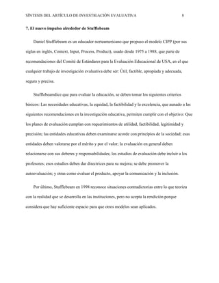 SÍNTESIS DEL ARTÍCULO DE INVESTIGACIÓN EVALUATIVA 8
7. El nuevo impulso alrededor de Stufflebeam
Daniel Stufflebeam es un educador norteamericano que propuso el modelo CIPP (por sus
siglas en inglés, Context, Input, Process, Product), usado desde 1975 a 1988, que parte de
recomendaciones del Comité de Estándares para la Evaluación Educacional de USA, en el que
cualquier trabajo de investigación evaluativa debe ser: Útil, factible, apropiada y adecuada,
segura y precisa.
Stufflebeamdice que para evaluar la educación, se deben tomar los siguientes criterios
básicos: Las necesidades educativas, la equidad, la factibilidad y la excelencia, que aunado a las
siguientes recomendaciones en la investigación educativa, permiten cumplir con el objetivo: Que
los planes de evaluación cumplan con requerimientos de utilidad, factibilidad, legitimidad y
precisión; las entidades educativas deben examinarse acorde con principios de la sociedad; esas
entidades deben valorarse por el mérito y por el valor; la evaluación en general deben
relacionarse con sus deberes y responsabilidades; los estudios de evaluación debe incluir a los
profesores; esos estudios deben dar directrices para su mejora; se debe promover la
autoevaluación; y otras como evaluar el producto, apoyar la comunicación y la inclusión.
Por último, Stufflebeam en 1998 reconoce situaciones contradictorias entre lo que teoriza
con la realidad que se desarrolla en las instituciones, pero no acepta la rendición porque
considera que hay suficiente espacio para que otros modelos sean aplicados.
 