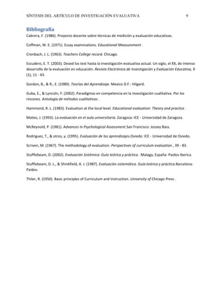 SÍNTESIS DEL ARTÍCULO DE INVESTIGACIÓN EVALUATIVA 9
Bibliografía
Cabrera, F. (1986). Proyecto docente sobre técnicas de medición y evaluación educativas.
Coffman, W. E. (1971). Essay examinations. Educational Measurement .
Cronbach, J. L. (1963). Teachers College record. Chicago.
Escudero, E. T. (2003). Desed los test hasta la investigación evaluativa actual. Un siglo, el XX, de intenso
desarrollo de la evaluación en educación. Revista Electrónica de Investigación y Evaluación Educativa, 9
(1), 11 - 43.
Gordon, B., & R., E. (1989). Teorías del Aprendizaje. Mexico D.F.: Hilgard.
Guba, E., & Lyncoln, Y. (2002). Paradigmas en competencia en la investigación cualitativa. Por los
rincones. Antología de métodos cualitativos .
Hammond, R. L. (1983). Evaluation at the local level. Educational evaluation: Theory and practice .
Mateo, J. (1993). La evaluación en el aula universitaria. Zaragoza: ICE - Universidad de Zaragoza.
McReynold, P. (1981). Advances in Psychological Assessment.San Francisco: Jossey Bass.
Rodriguez, T., & otros, y. (1995). Evaluación de los aprendizajes.Oviedo: ICE - Universidad de Oviedo.
Scriven, M. (1967). The methodology of evaluation. Perspectives of curriculum evaluation , 39 - 83.
Stufflebeam, D. (2002). Evaluación Sistémica: Guía teórica y práctica . Malaga, España: Paidos Iberica.
Stufflebeam, D. L., & Shinkfield, A. J. (1987). Evaluación sistemática. Guía teórica y práctica.Barcelona:
Paidos.
Thiler, R. (1950). Basic principles of Curriculum and Instruction. University of Chicago Press .
 