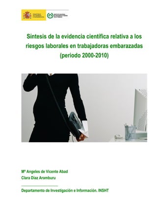 Síntesis de la evidencia científica relativa a los
  riesgos laborales en trabajadoras embarazadas
                 (periodo 2000-2010)




Mª Angeles de Vicente Abad
Clara Díaz Aramburu
___________________
Departamento de Investigación e Información. INSHT
 