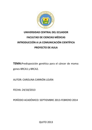 UNIVERSIDAD CENTRAL DEL ECUADOR
FACULTAD DE CIENCIAS MÉDICAS
INTRODUCCIÓN A LA COMUNICACIÓN CIENTÍFICA
PROYECTO DE AULA

TEMA:Predisposición genética para el cáncer de mama:
genes BRCA1 y BRCA2.

AUTOR: CAROLINA CARRIÓN LOJÁN

FECHA: 24/10/2013

PERÍODO ACADÉMICO: SEPTIEMBRE 2013-FEBRERO 2014

QUITO 2013

 