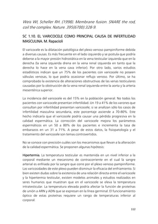 112
Weis WI, Scheller RH. (1998). Membrane fusion. SNARE the rod,
coil the complex. Nature. 395(6700):328-9.
SC 1.10. EL VARICOCELE COMO PRINCIPAL CAUSA DE INFERTILIDAD
MASCULINA. M. Rapacioli
El varicocele es la dilatación patológica del plexo venoso pampiniforme debida
a diversas causas. Es más frecuente en el lado izquierdo y se postula que podría
deberse a la mayor presión hidrostática en la vena testicular izquierda que en la
derecha (la vena izquierda drena en la vena renal izquierda en tanto que la
derecha lo hace en la vena cava inferior). Por otro lado, varios estudios
estadísticos indican que un 75% de los pacientes con varicocele no poseen
válvulas venosas, lo que podría ocasionar reflujo venoso. Por último, se ha
comprobado la existencia de alteraciones obstructivas de las venas testiculares
causadas por la obstrucción de la vena renal izquierda entre la aorta y la arteria
mesentérica superior.
La incidencia del varicocele es del 15% en la población general. No todos los
pacientes con varicocele presentan infertilidad. Un 19 a 41% de los varones que
consultan por infertilidad presentan varicocele; si se analizan sólo los casos de
infertilidad masculina secundaria, este porcentaje asciende a 70-80%. Este
hecho indicaría que el varicocele podría causar una pérdida progresiva en la
calidad espermática. La corrección del varicocele mejora los parámetros
espermáticos en un 50 a 80% de los pacientes e incrementa la tasa de
embarazos en un 31 a 71%. A pesar de estos datos, la fisiopatología y el
tratamiento del varicocele son temas controvertidos.
No se conoce con precisión cuáles son los mecanismos que llevan a la alteración
de la calidad espermática. Se proponen algunas hipótesis:
Hipertermia. La temperatura testicular es mantenida en un nivel inferior a la
corporal mediante un mecanismo de contracorriente en el cual la sangre
arterial es enfriada por la sangre que corre por el plexo venoso pampiniforme.
Las varicosidades de este plexo pueden disminuir la eficacia del enfriamiento. Si
bien existen dudas sobre la existencia de una relación directa entre el varicocele
y la hipertermia testicular, existen modelos animales y estudios realizados en
seres humanos que muestran que en el varicocele se eleva la temperatura
intratesticular. La temperatura elevada podría afectar la función de proteínas
de unión a ARN y ADN que se expresan en la línea germinal. El funcionamiento
óptico de estas proteínas requiere un rango de temperaturas inferior al
corporal.
 