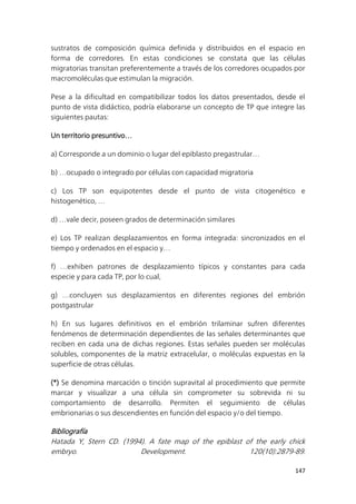 147
sustratos de composición química definida y distribuidos en el espacio en
forma de corredores. En estas condiciones se constata que las células
migratorias transitan preferentemente a través de los corredores ocupados por
macromoléculas que estimulan la migración.
Pese a la dificultad en compatibilizar todos los datos presentados, desde el
punto de vista didáctico, podría elaborarse un concepto de TP que integre las
siguientes pautas:
Un territorio presuntivo…
a) Corresponde a un dominio o lugar del epiblasto pregastrular…
b) …ocupado o integrado por células con capacidad migratoria
c) Los TP son equipotentes desde el punto de vista citogenético e
histogenético, …
d) …vale decir, poseen grados de determinación similares
e) Los TP realizan desplazamientos en forma integrada: sincronizados en el
tiempo y ordenados en el espacio y…
f) …exhiben patrones de desplazamiento típicos y constantes para cada
especie y para cada TP, por lo cual,
g) …concluyen sus desplazamientos en diferentes regiones del embrión
postgastrular
h) En sus lugares definitivos en el embrión trilaminar sufren diferentes
fenómenos de determinación dependientes de las señales determinantes que
reciben en cada una de dichas regiones. Estas señales pueden ser moléculas
solubles, componentes de la matriz extracelular, o moléculas expuestas en la
superficie de otras células.
(*) Se denomina marcación o tinción supravital al procedimiento que permite
marcar y visualizar a una célula sin comprometer su sobrevida ni su
comportamiento de desarrollo. Permiten el seguimiento de células
embrionarias o sus descendientes en función del espacio y/o del tiempo.
Bibliografía
Hatada Y, Stern CD. (1994). A fate map of the epiblast of the early chick
embryo. Development. 120(10):2879-89.
 
