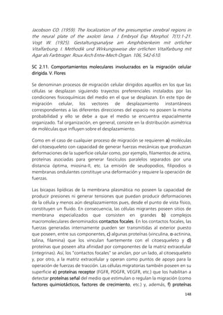 148
Jacobson CO. (1959). The localization of the presumptive cerebral regions in
the neural plate of the axoloti larva. J Embryol Exp Morphol. 7(1):1-21.
Vogt W. (1925). Gestaltungsanalyse am Amphibienkeim mit ortlicher
Vitalfarbung. I. Methodik und Wirkungsweise der ortlichen Vitalfarbung mit
Agar als Farbtrager. Roux Arch Entw-Mech Organ. 106, 542-610.
SC 2.11. Comportamientos moleculares involucrados en la migración celular
dirigida. V. Flores
Se denominan procesos de migración celular dirigidos aquellos en los que las
células se desplazan siguiendo trayectos preferenciales instalados por las
condiciones fisicoquímicas del medio en el que se desplazan. En este tipo de
migración celular, los vectores de desplazamiento instantáneos
correspondientes a las diferentes direcciones del espacio no poseen la misma
probabilidad y ello se debe a que el medio se encuentra espacialmente
organizado. Tal organización, en general, consiste en la distribución asimétrica
de moléculas que influyen sobre el desplazamiento.
Como en el caso de cualquier proceso de migración se requieren a) moléculas
del citoesqueleto con capacidad de generar fuerzas mecánicas que produzcan
deformaciones de la superficie celular como, por ejemplo, filamentos de actina,
proteínas asociadas para generar fascículos paralelos separados por una
distancia óptima, miosina-II, etc. La emisión de seudopodios, filipodios o
membranas ondulantes constituye una deformación y requiere la operación de
fuerzas.
Las bicapas lipídicas de la membrana plasmática no poseen la capacidad de
producir presiones ni generar tensiones que puedan producir deformaciones
de la célula y menos aún desplazamientos pues, desde el punto de vista físico,
constituyen un fluido. En consecuencia, las células migrantes poseen sitios de
membrana especializados que consisten en grandes b) complejos
macromoleculares denominados contactos focales. En los contactos focales, las
fuerzas generadas internamente pueden ser transmitidas al exterior puesto
que poseen, entre sus componentes, c) algunas proteínas (vinculina, α-actinina,
talina, filamina) que los vinculan fuertemente con el citoesqueleto y d)
proteínas que poseen alta afinidad por componentes de la matriz extracelular
(integrinas). Así, los “contactos focales” se anclan, por un lado, al citoesqueleto
y, por otro, a la matriz extracelular y operan como puntos de apoyo para la
operación de fuerzas de tracción. Las células migratorias también poseen en su
superficie e) proteínas receptor (FGFR, PDGFR, VEGFR, etc.) que los habilitan a
detectar proteínas señal del medio que estimulan o regulan la migración (como
factores quimiotácticos, factores de crecimiento, etc.) y, además, f) proteínas
 