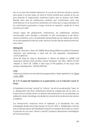 159
Así, en el caso del embrión bilaminar, el uso de los términos dorsal y ventral,
para aludir a sus dos hojas, no tiene el mismo sentido que cuando se los usa
para describir la organización anatómica básica que se alcanza más tarde.
Resulta claro que las poblaciones celulares que conformarán estos ejes
embrionarios no se encuentran presentes sino hasta que se haya avanzado en
los movimientos gastrulares y luego, durante la regresión caudal de la línea
primitiva y el nodo.
Incluso luego del plegamiento embrionario, las poblaciones celulares
mencionadas como dorsales y ventrales no dan encarnadura al eje dorso-
ventral anatómico, sino a la polaridad representada por los tejidos que actúan
en la vida vegetativa (internos, endo, dentro) y los de vida de relación (externos,
ecto, fuera).
Bibliografía
Foley AC, Skromne I, Stern CD. (2000). Reconciling different models of forebrain
induction and patterning: a dual role for the hypoblast. Development.
127(17):3839-54.
Chuai M, Zeng W, Yang X, Boychenko V, Glazier JA, Weijer CJ. (2006). Cell
movement during chick primitive streak formation. Dev Biol. 296(1):137-49.
-Hatada Y, Stern CD. (1994). A fate map of the epiblast of the early chick
embryo. Development. 120(10):2879-89.
Links
Videos que ilustran los movimientos pregastrulares. Véase Apéndice A en Chuai
y cols., 2006.
SC 2.15. El papel del hipoblasto en la gastrulación y en la inducción neural. N.
Fosser
El hipoblasto es la hoja “ventral” (o “inferior”, de ahí el uso del prefijo “hipo” en
su designación) del disco embrionario bilaminar pregastrular de las aves. La
mayoría de sus células tienen un destino extraembrionario. Es considerada una
población celular homóloga al endodermo visceral de los embriones de ratones
y roedores.
Las interacciones recíprocas entre el epiblasto y el hipoblasto han sido
investigadas desde hace largo tiempo. En el año 1933, C. Waddington informó
que la rotación planar del hipoblasto (rotación en el plano de la hoja sin invertir
la posición de sus caras “dorsal y ventral”) producía alteraciones morfológicas
de la línea primitiva.
 