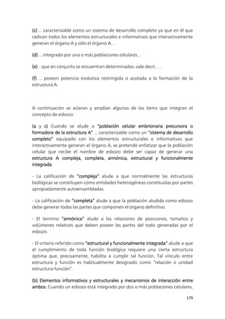179
(c) ... caracterizable como un sistema de desarrollo completo ya que en él que
radican todos los elementos estructurales e informativos que interactivamente
generan el órgano A y sólo el órgano A…
(d) ... integrado por una o más poblaciones celulares…
(e) .. que en conjunto se encuentran determinadas, vale decir, …
(f) ... poseen potencia evolutiva restringida o acotada a la formación de la
estructura A.
A continuación se aclaran y amplían algunos de los ítems que integran el
concepto de esbozo:
(a y c) Cuando se alude a “población celular embrionaria precursora o
formadora de la estructura A” ... caracterizable como un “sistema de desarrollo
completo” equipado con los elementos estructurales e informativos que
interactivamente generan el órgano A, se pretende enfatizar que la población
celular que recibe el nombre de esbozo debe ser capaz de generar una
estructura A compleja, completa, armónica, estructural y funcionalmente
integrada.
- La calificación de “compleja” alude a que normalmente las estructuras
biológicas se constituyen como entidades heterogéneas constituidas por partes
apropiadamente autoensambladas.
- La calificación de “completa” alude a que la población aludida como esbozo
debe generar todas las partes que componen el órgano definitivo.
- El termino “armónica” alude a las relaciones de posiciones, tamaños y
volúmenes relativos que deben poseer las partes del todo generadas por el
esbozo.
- El criterio referido como “estructural y funcionalmente integrada” alude a que
el cumplimiento de toda función biológica requiere una cierta estructura
óptima que, precisamente, habilita a cumplir tal función, Tal vínculo entre
estructura y función es habitualmente designado como “relación o unidad
estructura-función”.
(b) Elementos informativos y estructurales y mecanismos de interacción entre
ambos. Cuando un esbozo está integrado por dos o más poblaciones celulares,
 