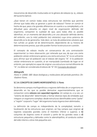 183
mecanismos de desarrollo involucrados en la génesis de esbozos (p. ej., esbozo
del quiasma óptico).
¿Qué tienen en común todas estas estructuras tan disímiles que permite
afirmar que todas ellas se generan a partir de esbozos? Tienen en común el
hecho de que, pese a las grandes diferencias en cuanto a su complejidad y a la
dificultad para ubicarlos en algún nivel de organización definido del
organismo, comparten la cualidad de que, para todas ellas es posible
identificar, en un momento del desarrollo y en una ubicación definida dentro
del embrión, una (o más) población (es) celular(es) cuya única potencia de
desarrollo es la de generarlos. Vale decir, se trata de poblaciones celulares que
han sufrido un grado tal de determinación, dependiente de su historia de
determinaciones previas, que sólo pueden formar la estructura en cuestión.
El concepto de esbozo resulta en consecuencia de una contrastación
experimental. La mera observación, por reiterada que sea, de que una cierta
población celular embrionaria genera una cierta estructura “A” no es suficiente
para afirmar que tal población sea el esbozo del órgano “A”. Si la población
celular embrionaria en cuestión, al ser manipulada (cambiada de lugar en el
embrión, por ejemplo) es capaz de originar una estructura normal diferente de
“A”, no debe ser considerada el esbozo de “A” (SC Concepto de esbozo).
Bibliografía
Flores V. (2000). SBD. Bases biológicas y moleculares del período pomítico. Dir.
Vladimir Flores.
SC 3.4. CONCEPTO DE CAMPO MORFOGENÉTICO. V. Flores
Se denomina campos morfogenéticos a regiones definidas de un organismo en
desarrollo en los que es posible demostrar experimentalmente que se
comportan como esbozos con capacidad regulativa. Un campo es, a su vez, un
“sistema de desarrollo” determinado a formar diversos tipos de entidades que
integran un organismo complejo: desde estructuras identificables como “parte”
o “región” corporal o “lugar” del organismo hasta órganos bien delimitados.
La definición de campo es independiente de la complejidad, tamaño o
localización de las estructuras que originan; así hay campos que originan a)
regiones corporales grandes como el miembro inferior o superior, o b)
conjuntos de órganos como el corazón y parte de los grandes vasos o d)
estructuras pequeñas y delicadas como la adenohipófisis, el conducto coclear
del oído interno u otras más pequeñas aún.
 