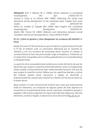 222
Bibliografía Chai Y, Maxson RE Jr. (2006). Recent advances in craniofacial
morphogenesis. Dev Dyn 235(9):2353-75.
Creuzet S, Couly G, Le Douarin NM. (2005). Patterning the neural crest
derivatives during development of the vertebrate head: insights from avian
studies. J Anat 207(5):447-59.
Helms JA, Cordero D, Tapadia MD. (2005). New insights into craniofacial
morphogenesis. Development 132(5):851-61.
Noden DM, Trainor PA. (2005). Relations and interactions between cranial
mesoderm and neural crest populations. J Anat 207(5):575-601.
SC 4.2. ¿Cómo se generan y cómo desaparecen las curvaturas del embrión? V.
Flores
Desde el fin de la 3ª SD (momento en que el embrión es plano) hasta el final de
la 5ª SD, el embrión sufre un crecimiento diferencial que lo convierte en
cilíndrico y con una curvatura de convexidad dorsal. Durante un tiempo, la
curvatura dorsal se hace más pronunciada, luego se estabiliza y, finalmente, ya
en etapa fetal, el esqueleto axil se rectifica gradualmente y la convexidad dorsal
va desapareciendo.
La aparición de la convexidad dorsal embrionaria resulta del hecho de que los
elementos que ocupan la superficie dorsal del embrión crecen en longitud (eje
céfalo-caudal) y transversalmente (ejes medio-laterales) bastante más que los
que ocupan la superficie ventral. Nótese que las superficies laterales y ventral
del embrión poseen pocas estructuras o tejidos en desarrollo y,
proporcionalmente, ocupan poco volumen en relación con los que se ubican en
la región dorsal.
Basta analizar un corte transversal del embrión para notar que prácticamente
todos los elementos, con excepción de algunas partes del tubo digestivo se
encuentran en la pared dorsal (tubo neural, notocorda, mesodermo paraxil) o
pegados a ella (cresta urogenital y la mayor parte del tubo digestivo). Sólo dos
elementos, corazón e hígado, se ubican en la zona más ventral (Fig. SC 4-2-1).
 