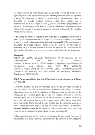 280
asociación in vitro de estas dos poblaciones permite el inicio del desarrollo de
tejido hepático. Si se agrega mesénquima de la región dorsal del tubo digestivo
el desarrollo hepático se inhibe; si se elimina el mesénquima dorsal, el
desarrollo en sentido hepático continúa. Estos datos indican que el
mesénquima se halla regionalizado y posee diferentes propiedades de
desarrollo. El mesénquima del meso dorsal estimula el desarrollo del páncreas e
inhibe el del hígado. El mesénquima ventral estimula el desarrollo del hígado e
inhibe el del páncreas.
El desarrollo del páncreas implica la formación de dos esbozos que crecen en el
meso dorsal; aunque uno nace en la región dorsal del endodermo y el otro en
la región ventral. La homeoproteína factor de transcripción Pdx1 participa en el
desarrollo de ambos esbozos pancreáticos. Se expresa en las regiones
epiteliales ventral y dorsal donde se forman los esbozos en tanto que en las
regiones laterales, donde se expresa la proteína señal Shh, Pdx1 no se expresa.
Bibliografía
Roberts DJ. (2000). Molecular Mechanisms of Development of the
Gastrointestinal Tract. Dev Dyn 219:109-20.
Harmon EB, Ko AH, Kim SK. (2002). Hedgehog signaling in gastrointestinal
development and disease. Curr Mol Med 2(1):67-82.
Deutsch G, Jung J, Zheng M, Lóra J, Zaret KS. (2001). A bipotential precursor
population for pancreas and liver within the embryonic endoderm.
Development 128(6):871-81.
SC 6.8. Patterning del tubo digestivo III: la asimetría izquierda-derecha. V. Flores,
M.P. Bidondo
La simetría bilateral es una característica típica de los cordados. Durante el
período somítico se pone de manifiesto un plan estructural básico con simetría
bilateral en todos los tejidos embrionarios. Durante el desarrollo ulterior, las
estructuras que forman parte de la vida de relación retienen la simetría
bilateral, pero las que derivan de la esplacnopleura (corazón, pulmón y
porciones del aparato digestivo de origen esplacnopleural) se desarrollan
asimétricamente. Dicha asimetría, que implica que las regiones ubicadas a
ambos lados del plano sagital no son imágenes especulares, se denomina
asimetría derecha-izquierda. En términos más estrictos, las estructuras que
expresan asimetría derecha-izquierda carecen de plano sagital.
En la especie humana existen varias anomalías anatómicas congénitas como la
dextrocardia o el situs inversus, o los síndromes de Ivermark o de Kartagener,
 