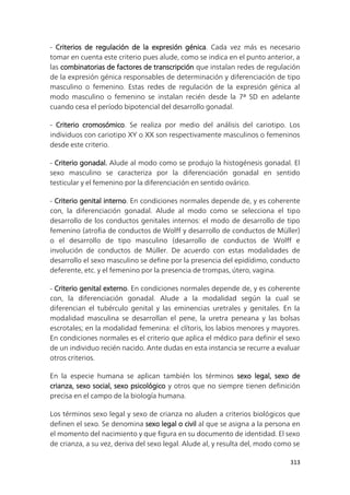 313
- Criterios de regulación de la expresión génica. Cada vez más es necesario
tomar en cuenta este criterio pues alude, como se indica en el punto anterior, a
las combinatorias de factores de transcripción que instalan redes de regulación
de la expresión génica responsables de determinación y diferenciación de tipo
masculino o femenino. Estas redes de regulación de la expresión génica al
modo masculino o femenino se instalan recién desde la 7ª SD en adelante
cuando cesa el período bipotencial del desarrollo gonadal.
- Criterio cromosómico. Se realiza por medio del análisis del cariotipo. Los
individuos con cariotipo XY o XX son respectivamente masculinos o femeninos
desde este criterio.
- Criterio gonadal. Alude al modo como se produjo la histogénesis gonadal. El
sexo masculino se caracteriza por la diferenciación gonadal en sentido
testicular y el femenino por la diferenciación en sentido ovárico.
- Criterio genital interno. En condiciones normales depende de, y es coherente
con, la diferenciación gonadal. Alude al modo como se selecciona el tipo
desarrollo de los conductos genitales internos: el modo de desarrollo de tipo
femenino (atrofia de conductos de Wolff y desarrollo de conductos de Müller)
o el desarrollo de tipo masculino (desarrollo de conductos de Wolff e
involución de conductos de Müller. De acuerdo con estas modalidades de
desarrollo el sexo masculino se define por la presencia del epidídimo, conducto
deferente, etc. y el femenino por la presencia de trompas, útero, vagina.
- Criterio genital externo. En condiciones normales depende de, y es coherente
con, la diferenciación gonadal. Alude a la modalidad según la cual se
diferencian el tubérculo genital y las eminencias uretrales y genitales. En la
modalidad masculina se desarrollan el pene, la uretra peneana y las bolsas
escrotales; en la modalidad femenina: el clítoris, los labios menores y mayores.
En condiciones normales es el criterio que aplica el médico para definir el sexo
de un individuo recién nacido. Ante dudas en esta instancia se recurre a evaluar
otros criterios.
En la especie humana se aplican también los términos sexo legal, sexo de
crianza, sexo social, sexo psicológico y otros que no siempre tienen definición
precisa en el campo de la biología humana.
Los términos sexo legal y sexo de crianza no aluden a criterios biológicos que
definen el sexo. Se denomina sexo legal o civil al que se asigna a la persona en
el momento del nacimiento y que figura en su documento de identidad. El sexo
de crianza, a su vez, deriva del sexo legal. Alude al, y resulta del, modo como se
 