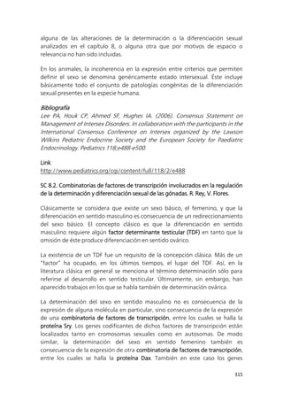 315
alguna de las alteraciones de la determinación o la diferenciación sexual
analizados en el capítulo 8, o alguna otra que por motivos de espacio o
relevancia no han sido incluidas.
En los animales, la incoherencia en la expresión entre criterios que permiten
definir el sexo se denomina genéricamente estado intersexual. Éste incluye
básicamente todo el conjunto de patologías congénitas de la diferenciación
sexual presentes en la especie humana.
Bibliografía
Lee PA, Houk CP, Ahmed SF, Hughes IA. (2006). Consensus Statement on
Management of Intersex Disorders. In collaboration with the participants in the
International Consensus Conference on Intersex organized by the Lawson
Wilkins Pediatric Endocrine Society and the European Society for Paediatric
Endocrinology. Pediatrics 118;e488-e500.
Link
http://www.pediatrics.org/cgi/content/full/118/2/e488
SC 8.2. Combinatorias de factores de transcripción involucrados en la regulación
de la determinación y diferenciación sexual de las gónadas. R. Rey, V. Flores.
Clásicamente se considera que existe un sexo básico, el femenino, y que la
diferenciación en sentido masculino es consecuencia de un redireccionamiento
del sexo básico. El concepto clásico es que la diferenciación en sentido
masculino requiere algún factor determinante testicular (TDF) en tanto que la
omisión de éste produce diferenciación en sentido ovárico.
La existencia de un TDF fue un requisito de la concepción clásica. Más de un
“factor” ha ocupado, en los últimos tiempos, el lugar del TDF. Así, en la
literatura clásica en general se menciona el término determinación sólo para
referirse al desarrollo en sentido testicular. Últimamente, sin embargo, han
aparecido trabajos en los que se habla también de determinación ovárica.
La determinación del sexo en sentido masculino no es consecuencia de la
expresión de alguna molécula en particular, sino consecuencia de la expresión
de una combinatoria de factores de transcripción, entre los cuales se halla la
proteína Sry. Los genes codificantes de dichos factores de transcripción están
localizados tanto en cromosomas sexuales como en autosomas. De modo
similar, la determinación del sexo en sentido femenino también es
consecuencia de la expresión de otra combinatoria de factores de transcripción,
entre los cuales se halla la proteína Dax. También en este caso los genes
 