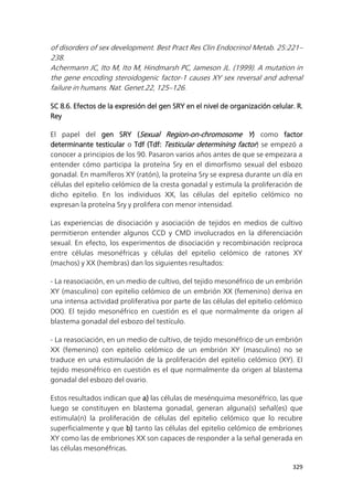 329
of disorders of sex development. Best Pract Res Clin Endocrinol Metab. 25:221–
238.
Achermann JC, Ito M, Ito M, Hindmarsh PC, Jameson JL. (1999). A mutation in
the gene encoding steroidogenic factor-1 causes XY sex reversal and adrenal
failure in humans. Nat. Genet.22, 125–126.
SC 8.6. Efectos de la expresión del gen SRY en el nivel de organización celular. R.
Rey
El papel del gen SRY (Sexual Region-on-chromosome Y) como factor
determinante testicular o Tdf (Tdf: Testicular determining factor) se empezó a
conocer a principios de los 90. Pasaron varios años antes de que se empezara a
entender cómo participa la proteína Sry en el dimorfismo sexual del esbozo
gonadal. En mamíferos XY (ratón), la proteína Sry se expresa durante un día en
células del epitelio celómico de la cresta gonadal y estimula la proliferación de
dicho epitelio. En los individuos XX, las células del epitelio celómico no
expresan la proteína Sry y prolifera con menor intensidad.
Las experiencias de disociación y asociación de tejidos en medios de cultivo
permitieron entender algunos CCD y CMD involucrados en la diferenciación
sexual. En efecto, los experimentos de disociación y recombinación recíproca
entre células mesonéfricas y células del epitelio celómico de ratones XY
(machos) y XX (hembras) dan los siguientes resultados:
- La reasociación, en un medio de cultivo, del tejido mesonéfrico de un embrión
XY (masculino) con epitelio celómico de un embrión XX (femenino) deriva en
una intensa actividad proliferativa por parte de las células del epitelio celómico
(XX). El tejido mesonéfrico en cuestión es el que normalmente da origen al
blastema gonadal del esbozo del testículo.
- La reasociación, en un medio de cultivo, de tejido mesonéfrico de un embrión
XX (femenino) con epitelio celómico de un embrión XY (masculino) no se
traduce en una estimulación de la proliferación del epitelio celómico (XY). El
tejido mesonéfrico en cuestión es el que normalmente da origen al blastema
gonadal del esbozo del ovario.
Estos resultados indican que a) las células de mesénquima mesonéfrico, las que
luego se constituyen en blastema gonadal, generan alguna(s) señal(es) que
estimula(n) la proliferación de células del epitelio celómico que lo recubre
superficialmente y que b) tanto las células del epitelio celómico de embriones
XY como las de embriones XX son capaces de responder a la señal generada en
las células mesonéfricas.
 