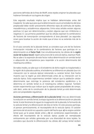 385
porciones definidas de la línea de Wolff, estos tejidos originan las placodas que
hubieran formado en sus lugares de origen.
Este segundo resultado implica que se hallaban determinadas antes del
trasplante. Se sabe que para que la determinación ocurra el ectodermo del área
preplacodal debe recibir previamente diferentes tipos de estímulos de tejidos
mesodérmicos y ectodérmicos adyacentes. Entre estas señales existen algunas
positivas (+) que son determinantes y existen algunas que son inhibitorias o
negativas (-). Las primeras posibilitan que las células expresen la combinatoria
de factores de transcripción correspondiente al área placodal. Las segundas
sirven para localizar la acción de modo que el área no se extienda más de lo
normal.
En el caso concreto de la placoda lental, se considera que uno de los factores
transcripción incluidos en la combinatoria de factores que participa en su
determinación es el factor Pax6. Casi simultáneamente, las células de la región
ocular de la placa neural, región precursora de la vesícula óptica, expresan Pax6.
No se sabe si la expresión de este factor indica determinación en sentido lental
o adquisición de competencia para responder a la acción determinante del
mesénquima cefálico.
De todos modos, se sabe que si el ectodermo de dicha región es trasplantado a
la región de la placoda auditiva, el ectodermo se diferencia en placoda (aun sin
interacción con la vesícula óptica) reteniendo su carácter lental. Este hecho
muestra que la región ya está determinada antes de su interacción con la
vesícula óptica. Estos experimentos también indican que la población celular
determinante que restringe la potencia del ectodermo epidérmico y lo
determina en sentido lental es el mesénquima cefálico regional. También
existen experimentos que indican que la región posee propiedades de campo,
vale decir, antes de la constitución de la placoda lental ya está determinada
pero con propiedades regulativas.
Acciones permisivas y diferenciación de la placoda lental. Una vez determinada
la evolución en sentido lental, la etapa siguiente es la diferenciación en placoda
lental. A este fenómeno le siguen la invaginación de la placoda, la formación de
la vesícula lental y la diferenciación de ésta en lente. En este proceso participa,
al parecer permisivamente, el neuroepitelio de la vesícula óptica. El carácter
permisivo de tal acción es supuesto a partir del hecho que: a) no asigna carácter
lental pues ya lo posee desde antes y b) en condiciones experimentales, el
efecto del neuroepitelio de la vesícula óptica puede ser reemplazado
exitosamente por señales generadas por una diversidad de otros tejidos. Se
considera que durante la diferenciación las células del campo lental reciben
 