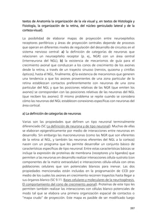 397
textos de Anatomía la organización de la vía visual y, en textos de Histología y
Fisiología, la organización de la retina, del núcleo geniculado lateral y de la
corteza visual).
La posibilidad de elaborar mapas de proyección entre neuroepitelios
receptores periféricos y áreas de proyección centrales depende de procesos
que operan en diferentes niveles de regulación del desarrollo de circuitos en el
sistema nervioso central: a) la definición de categorías de neuronas que
relacionen un neuroepitelio receptor (p. ej., NGR) con un área central
(interneurona del NGL), b) la existencia de mecanismos de guía para el
crecimiento axonal que conduzcan a los conos de crecimiento de los axones
desde la retina, a través de un trayecto sinuoso (nervios, quiasma y cintillas
ópticos), hasta el NGL, finalmente, c) la existencia de mecanismos que generen
una tendencia a que los axones provenientes de una zona particular de la
retina establezcan contactos preferentemente con neuronas de una zona
particular del NGL y que las posiciones relativas de las NGR (que emiten los
axones) se correspondan con las posiciones relativas de las neuronas del NGL
(que reciben los axones). El mismo problema se repite cuando se considera
cómo las neuronas del NGL establecen conexiones específicas con neuronas del
área cortical.
a) La definición de categorías de neuronas
Varias son las propiedades que definen un tipo neuronal terminalmente
diferenciado (SC La definición de neurona y de tipo neuronal). Muchas de ellas
se elaboran epigenéticamente por medio de interacciones entre neuronas en
desarrollo. Sin embargo las macroneuronas (como las NGR que son eferentes
de la retina al NGL, y también las neuronas eferentes del NGL a la corteza)
nacen con un programa que les permite desarrollar un conjunto básico de
características específicas de tipo neuronal. Entre estas características básicas se
incluye la expresión de proteínas de membrana (receptores y/o ligandos) que
permiten a las neuronas en desarrollo realizar interacciones célula-sustrato (con
componentes de la matriz extracelular) e interacciones célula-célula con otras
poblaciones celulares que son potenciales blancos para inervar. Las dos
propiedades mencionadas están incluidas en la programación de CCD por
medio de los cuales los axones en crecimiento recorren trayectos hasta llegar a
sus órganos blanco (SC 9.11. Bases celulares y moleculares de la neuritogénesis.
El comportamiento del cono de crecimiento axonal). Proteínas de este tipo les
permiten también realizar las interacciones con células blanco potenciales de
modo tal que se elabora una primera organización espacial de contactos o
“mapa crudo” de proyección. Este mapa es pasible de ser modificado luego
 