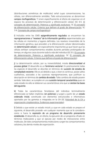 4
(distribuciones asimétricas de moléculas) señal cuyas concentraciones, las
células, son diferencialmente sensibles. Tales estructuraciones se denominan
campos morfogenéticos. Y sirven específicamente al efecto de organizar en el
espacio los procesos de determinación y diferenciación celular (SC 0.5. El
concepto de determinación. Potencia y significado evolutivos; SC El concepto
de diferenciación celular. Criterios que definen el grado de diferenciación; SC
3.4. Concepto de campo morfogenético).
i) Incluidos entre los CMD epigenéticamente regulados se encuentran las
reprogramaciones o “reseteos” de la información genética experimentados por
las células en momentos y lugares definidos. Los reseteos irreversibles de la
información genética, que preceden a la diferenciación celular (denominados
de determinación celular), son especialmente importantes ya que hacen que las
células exhiban comportamientos estables durante períodos prolongados de
tiempo, en algunos casos durante toda la vida del individuo (SC 0.5. El concepto
de determinación. Potencia y significado evolutivos; SC El concepto de
diferenciación celular. Criterios que definen el grado de diferenciación).
j) La determinación celular, por su irreversibilidad, instala direccionalidad al
proceso global. El desarrollo es un fenómeno vectorial. En prácticamente todas
las especies el desarrollo se describe en términos de sucesión de estados de
complejidad creciente. Ello es así debido a que, si bien es continuo, posee saltos
cualitativos, asociados a las sucesivas reprogramaciones, que justifican su
descripción en términos de cambios de estado. Tales cambios de estado poseen
sentido. Vale decir, se cumplen en una sucesión temporal característica pues en
cada estado no sólo se elaboran sus características sino que se sientan las bases
del siguiente.
k) Todas las características fenotípicas del individuo terminalmente
diferenciado se hallan implícitas (en potencia) y surgen a partir de un estado
ordenado inicial, constituido con elementos estructurales e informativos
aportados por las gametas e integradas en la CH (SC Polaridad de la CH y
organización citoplasmática. Evidencias experimentales).
l) Debido a que existe un estado inicial y a que en cada estado se prepara el
siguiente, el desarrollo procede ‒en cualquier momento que se lo considere‒
como si fuera la expresión de un programa de desarrollo previamente
establecido. El desarrollo es, en efecto, la ejecución de un programa cifrado en
términos moleculares y que se ejecuta por medio de interacciones entre
moléculas. De tales comportamientos moleculares surgen los comportamientos
celulares y los demás niveles de organización.
 