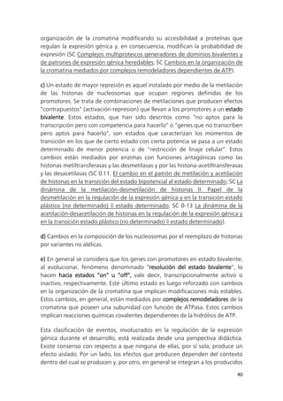 40
organización de la cromatina modificando su accesibilidad a proteínas que
regulan la expresión génica y, en consecuencia, modifican la probabilidad de
expresión (SC Complejos multiproteicos generadores de dominios bivalentes y
de patrones de expresión génica heredables; SC Cambios en la organización de
la cromatina mediados por complejos remodeladores dependientes de ATP).
c) Un estado de mayor represión es aquel instalado por medio de la metilación
de las histonas de nucleosomas que ocupan regiones definidas de los
promotores. Se trata de combinaciones de metilaciones que producen efectos
“contrapuestos” (activación-represion) que llevan a los promotores a un estado
bivalente. Estos estados, que han sido descritos como “no aptos para la
transcripción pero con competencia para hacerlo” o “genes que no transcriben
pero aptos para hacerlo”, son estados que caracterizan los momentos de
transición en los que de cierto estado con cierta potencia se pasa a un estado
determinado de menor potencia o de “restricción de linaje celular”. Estos
cambios están mediados por enzimas con funciones antagónicas como las
histonas metiltransferasas y las desmetilasas y por las histona-acetiltransferasas
y las desacetilasas (SC 0.11. El cambio en el patrón de metilación y acetilación
de histonas en la transición del estado bipotencial al estado determinado; SC La
dinámina de la metilación-desmetilación de histonas II. Papel de la
desmetilación en la regulación de la expresión génica y en la transición estado
plástico (no determinado) ◊ estado determinado; SC 0-13 La dinámina de la
acetilación-desacetilación de histonas en la regulación de la expresión génica y
en la transición estado plástico (no determinado) ◊ estado determinado).
d) Cambios en la composición de los nucleosomas por el reemplazo de histonas
por variantes no alélicas.
e) En general se considera que los genes con promotores en estado bivalente;
al evolucionar, fenómeno denominado “resolución del estado bivalente”, lo
hacen hacia estados “on” u “off”, vale decir, transcripcionalmente activo o
inactivo, respectivamente. Este último estado es luego reforzado con cambios
en la organización de la cromatina que implican modificaciones más estables.
Estos cambios, en general, están mediados por complejos remodeladores de la
cromatina que poseen una subunidad con función de ATPasa. Estos cambios
implican reacciones químicas covalentes dependientes de la hidrólisis de ATP.
Esta clasificación de eventos, involucrados en la regulación de la expresión
génica durante el desarrollo, está realizada desde una perspectiva didáctica.
Existe consenso con respecto a que ninguna de ellas, por sí sola, produce un
efecto aislado. Por un lado, los efectos que producen dependen del contexto
dentro del cual se producen y, por otro, en general se integran a los producidos
 