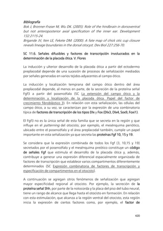 420
Bibliografía
Bok J, Bronner-Fraser M, Wu DK. (2005). Role of the hindbrain in dorsoventral
but not anteroposterior axial specification of the inner ear. Development
132:2115-24.
Brigande JV, Iten LE, Fekete DM. (2000). A fate map of chick otic cup closure
reveals lineage boundaries in the dorsal otocyst. Dev Biol 227:256-70.
SC 11.6. Señales difusibles y factores de transcripción involucrados en la
determinación de la placoda ótica. V. Flores
La inducción y ulterior desarrollo de la placoda ótica a partir del ectodermo
preplacodal depende de una sucesión de procesos de señalización mediados
por señales generadas en varios tejidos adyacentes al campo ótico.
La inducción y localización temprana del campo ótico dentro del área
preplacodal depende, al menos en parte, de la secreción de la proteína señal
Fgf3 a partir del posencéfalo (SC La extensión del campo ótico y la
determinación y localización de la placoda ótica. Papel del factor de
crecimiento fibroblástico 3). En relación con esta señalización, las células del
campo ótico, a su vez, se caracterizan por la expresión de una combinatoria
típica de factores de transcripción de los tipos Dlx y Fox (Dlx3, Dlx4, Sox9, Foxi1).
El Fgf3 no es la única señal de esta familia que se secreta en la región y que
influye en el patterning del otocisto; por ejemplo, el mesénquima periótico,
ubicado entre el posencéfalo y el área preplacodal también, cumple un papel
importante en esta señalización ya que secreta las proteínas Fgf 10, 15 y 19.
Se considera que la expresión combinada de todos los Fgf (3, 10,15 y 19)
secretados por el posencéfalo y el mesénquima preótico constituye un código
de señales Fgf que estimula el desarrollo de la placoda ótica y, además,
contribuye a generar una expresión diferencial espacialmente organizada de
factores de transcripción que establece varios compartimentos diferentemente
determinados (SC Expresión combinatoria de factores de transcripción y
especificación de compartimentos en el otocisto).
A continuación se agregan otros fenómenos de señalización que agregan
mayor especificidad regional al otocisto. Por ejemplo, la secreción de la
proteína señal Shh, por parte de la notocorda y la placa del piso del tubo neural,
tiene un rango de alcance que llega hasta el otocisto en formación. En relación
con esta estimulación, que alcanza a la región ventral del otocisto, esta región
inicia la expresión de ciertos factores como, por ejemplo, el factor de
 