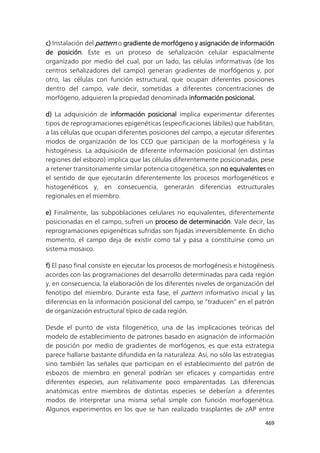 469
c) Instalación del pattern o gradiente de morfógeno y asignación de información
de posición. Este es un proceso de señalización celular espacialmente
organizado por medio del cual, por un lado, las células informativas (de los
centros señalizadores del campo) generan gradientes de morfógenos y, por
otro, las células con función estructural, que ocupan diferentes posiciones
dentro del campo, vale decir, sometidas a diferentes concentraciones de
morfógeno, adquieren la propiedad denominada información posicional.
d) La adquisición de información posicional implica experimentar diferentes
tipos de reprogramaciones epigenéticas (especificaciones lábiles) que habilitan,
a las células que ocupan diferentes posiciones del campo, a ejecutar diferentes
modos de organización de los CCD que participan de la morfogénesis y la
histogénesis. La adquisición de diferente información posicional (en distintas
regiones del esbozo) implica que las células diferentemente posicionadas, pese
a retener transitoriamente similar potencia citogenética, son no equivalentes en
el sentido de que ejecutarán diferentemente los procesos morfogenéticos e
histogenéticos y, en consecuencia, generarán diferencias estructurales
regionales en el miembro.
e) Finalmente, las subpoblaciones celulares no equivalentes, diferentemente
posicionadas en el campo, sufren un proceso de determinación. Vale decir, las
reprogramaciones epigenéticas sufridas son fijadas irreversiblemente. En dicho
momento, el campo deja de existir como tal y pasa a constituirse como un
sistema mosaico.
f) El paso final consiste en ejecutar los procesos de morfogénesis e histogénesis
acordes con las programaciones del desarrollo determinadas para cada región
y, en consecuencia, la elaboración de los diferentes niveles de organización del
fenotipo del miembro. Durante esta fase, el pattern informativo inicial y las
diferencias en la información posicional del campo, se “traducen” en el patrón
de organización estructural típico de cada región.
Desde el punto de vista filogenético, una de las implicaciones teóricas del
modelo de establecimiento de patrones basado en asignación de información
de posición por medio de gradientes de morfógenos, es que esta estrategia
parece hallarse bastante difundida en la naturaleza. Así, no sólo las estrategias
sino también las señales que participan en el establecimiento del patrón de
esbozos de miembro en general podrían ser eficaces y compartidas entre
diferentes especies, aun relativamente poco emparentadas. Las diferencias
anatómicas entre miembros de distintas especies se deberían a diferentes
modos de interpretar una misma señal simple con función morfogenética.
Algunos experimentos en los que se han realizado trasplantes de zAP entre
 