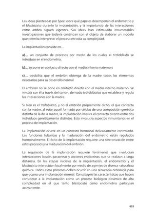 493
Las ideas planteadas por Spee sobre qué papeles desempeñan el endometrio y
el blastocisto durante la implantación, y la importancia de las interacciones
entre ambos siguen vigentes. Sus ideas han estimulado innumerables
investigaciones que todavía continúan con el objeto de elaborar un modelo
que permita interpretar el proceso en toda su complejidad.
La implantación consiste en…
a)… un conjunto de procesos por medio de los cuales el trofoblasto se
introduce en el endometrio,
b)… se pone en contacto directo con el medio interno materno y
c)… posibilita que el embrión obtenga de la madre todos los elementos
necesarios para su desarrollo normal.
El embrión no se pone en contacto directo con el medio interno materno. Se
vincula con él a través del corion, derivado trofoblástico que establece y regula
las interacciones con la madre.
Si bien es el trofoblasto, y no el embrión propiamente dicho, el que contacta
con la madre, al estar aquél formado por células de una composición genética
distinta de la de la madre, la implantación implica el contacto directo entre dos
individuos genéticamente distintos. Esto involucra aspectos inmunitarios en el
proceso de implantación.
La implantación ocurre en un contexto hormonal delicadamente controlado.
Las funciones tubáricas y la maduración del endometrio están regulados
hormonalmente. El éxito de la implantación requiere una sincronización entre
estos procesos y la maduración del embrión.
La regulación de la implantación requiere fenómenos que involucran
interacciones locales paracrinas y acciones endocrinas que se realizan a larga
distancia. En las etapas iniciales de la implantación, el endometrio y el
blastocisto interactúan localmente por medio de agentes de diversa naturaleza
química. Todos estos procesos deben ocurrir en una secuencia ordenada para
que ocurra una implantación normal. Constituyen las características que hacen
considerar a la implantación como un proceso biológico dinámico de alta
complejidad en el que tanto blastocisto como endometrio participan
activamente.
 