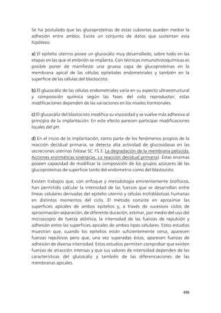 496
Se ha postulado que las glucoproteínas de estas cubiertas pueden mediar la
adhesión entre ambos. Existe un conjunto de datos que sustentan esta
hipótesis:
a) El epitelio uterino posee un glucocáliz muy desarrollado, sobre todo en las
etapas en las que el embrión se implanta. Con técnicas inmunohistoquímicas es
posible poner de manifiesto una gruesa capa de glucoproteínas en la
membrana apical de las células epiteliales endometriales y también en la
superficie de las células del blastocisto.
b) El glucocáliz de las células endometriales varía en su aspecto ultraestructural
y composición química según las fases del ciclo reproductor; estas
modificaciones dependen de las variaciones en los niveles hormonales.
c) El glucocáliz del blastocisto modifica su viscosidad y se vuelve más adhesiva al
principio de la implantación. En este efecto parecen participar modificaciones
locales del pH.
d) En el inicio de la implantación, como parte de los fenómenos propios de la
reacción decidual primaria, se detecta alta actividad de glucosidasas en las
secreciones uterinas (Véase SC 15.3. La degradación de la membrana pelúcida.
Acciones enzimáticas sinérgicas. La reacción decidual primaria). Estas enzimas
poseen capacidad de modificar la composición de los grupos azúcares de las
glucoproteínas de superficie tanto del endometrio como del blastocisto.
Existen trabajos que, con enfoque y metodología eminentemente biofísicos,
han permitido calcular la intensidad de las fuerzas que se desarrollan entre
líneas celulares derivadas del epitelio uterino y células trofoblásticas humanas
en distintos momentos del ciclo. El método consiste en aproximar las
superficies apicales de ambos epitelios y, a través de sucesivos ciclos de
aproximación-separación, de diferente duración, estimar, por medio del uso del
microscopio de fuerza atómica, la intensidad de las fuerzas de repulsión y
adhesión entre las superficies apicales de ambos tipos celulares. Estos estudios
muestran que, cuando los epitelios están suficientemente cerca, aparecen
fuerzas repulsivas pero que, una vez superadas éstas, aparecen fuerzas de
adhesión de diversa intensidad. Estos estudios permiten comprobar que existen
fuerzas de atracción intensas y que sus valores de intensidad dependen de las
características del glucocáliz y también de las diferenciaciones de las
membranas apicales.
 