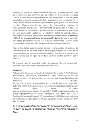 51
llevaría a un estado de hiperacetilación de histonas y a una organización laxa
de la cromatina que permitiría que los factores de transcripción señalados
puedan acceder a sus correspondientes secuencias reguladoras y activar genes
vinculados al estado pluripotente. Estas expectativas son reforzadas por el
hecho de que existen resultados experimentales que sugieren que inhibidores
de las DNA-metil-transferasas, como la 5-aza-citidina, facilitan la
reprogramación impidiendo el silenciamiento de genes por metilación del
ADN. También se ha informado que la inhibición de la enzima G9a, que deriva
en una disminución global de la H3k9m3, facilita la reprogramación.
Recuérdese que una de las funciones de la enzima G9a es catalizar la metilación
H3K9m3 del promotor del factor de transcripción Nanog durante la transición
del estado pluripotente de las Cte al estado determinado. Durante dicho
proceso, el promotor pasa a formar parte de la cromatina condensada.
Pese a los éxitos experimentales parciales mencionados, el proceso de
reprogramación es bastante ineficaz. El principal problema es lo que se ha
denominado como “reprogramación incompleta” que lleva a la formación de
tipos celulares que, en rigor, no son tipos celulares estables admitidos por el
fenotipo.
Es probable que la identidad celular no dependa de una organización
cromatínica estable sino de un estado dinámico de éste.
Bibliografía
Nakagawa M, Koyanagi M, Tanabe K, Takahashi K, Ichisaka T, Aoi T, Okita K,
Mochiduki Y, Takizawa N, Yamanaka S. (2008) Generation of induced
pluripotent stem cells without Myc from mouse and human fibroblasts. Nat
Biotechnol. 26:101-6.
Park IH, Zhao R, West J.A, Yabuuchi A, Huo H, Ince TA, Lerou PH, Lensch MW,
Daley GQ. (2008) Reprogramming of human somatic cells to pluripotency with
defined factors. Nature. 451:141-6.
Wernig M, Meissner A, Cassady JP, Jaenisch R. (2008) c-Myc is dispensable for
direct reprogramming of mouse fibroblasts. Cell Stem Cell. 2:10-2.
Stadtfeld M, Maherali N, Breault DT, Hochedlinger K. (2008) Defining molecular
cornerstones during fibroblast to iPS cell reprogramming in mouse. Cell Stem
Cell. 2:230-40.
SC 0.15. LA INHIBICIÓN-POR-CONTACTO DE LA MIGRACIÓN CELULAR.
SU PAPEL DURANTE LA MIGRACIÓN CELULAR COLECTIVA DIRIGIDA. V.
Flores
 