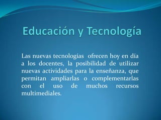 Educación y Tecnología Las nuevas tecnologías  ofrecen hoy en día a los docentes, la posibilidad de utilizar nuevas actividades para la enseñanza, que permitan ampliarlas o complementarlas con el uso de muchos recursos multimediales.   
