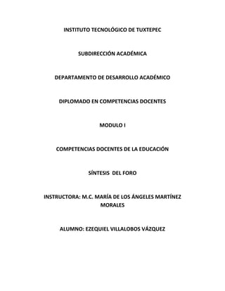 INSTITUTO TECNOLÓGICO DE TUXTEPEC

SUBDIRECCIÓN ACADÉMICA

DEPARTAMENTO DE DESARROLLO ACADÉMICO

DIPLOMADO EN COMPETENCIAS DOCENTES

MODULO I

COMPETENCIAS DOCENTES DE LA EDUCACIÓN

SÍNTESIS DEL FORO

INSTRUCTORA: M.C. MARÍA DE LOS ÁNGELES MARTÍNEZ
MORALES

ALUMNO: EZEQUIEL VILLALOBOS VÁZQUEZ

 