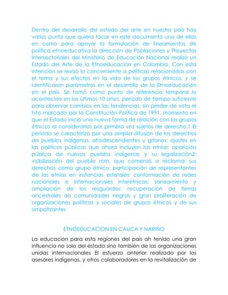 Dentro del desarrollo del estado del arte en nuestro país hay
varios punto que quiera tocar en este documento uno de ellos
en como para apoyar la formulación de lineamientos de
política etnoeducativa la dirección de Poblaciones y Proyectos
Intersectoriales del Ministerio de Educación Nacional realizó un
Estado del Arte de la Etnoeducación en Colombia. Con esta
intención se revisó lo concerniente a políticas relacionadas con
el tema y sus efectos en la vida de los grupos étnicos, y se
identificaron parámetros en el desarrollo de la Etnoeducación
en el país. Se tomó como punto de referencia temporal lo
acontecido en los últimos 10 años, período de tiempo suficiente
para observar cambios en las tendencias, sin perder de vista el
hito marcado por la Constitución Política de 1991, momento en
que el Estado inició una nueva forma de relación con los grupos
étnicos al considerarlos por primera vez sujetos de derecho.1 El
período se caracteriza por una amplia difusión de los derechos
de pueblos indígenas, afrodescendientes y gitanos; ajustes en
las políticas públicas que ahora incluyen las etnias; aparición
pública de nuevos pueblos indígenas y su legalización2;
visibilización del pueblo rom, que comenzó a reclamar sus
derechos como grupo étnico; participación de representantes
de las etnias en instancias estatales; conformación de redes
nacionales e internacionales interétnicas; saneamiento y
ampliación de los resguardos; recuperación de tierras
ancestrales de comunidades negras y gran proliferación de
organizaciones políticas y sociales de grupos étnicos y de sus
simpatizantes
ETNOEDUCACION EN CAUCA Y NARIÑO
La educacion para esta regiones del país ah tenido una gran
influencia no solo del estado sino también de las organizaciones
unidas internacionales El esfuerzo anterior realizado por los
asesores indígenas, y otros colaboradores en la revitalización de
 