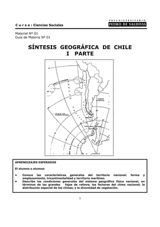 C u r s o : Ciencias Sociales

Material Nº 01
Guía de Materia Nº 01


        SÍNTESIS GEOGRÁFICA DE CHILE
                   I PARTE




APRENDIZAJES ESPERADOS

El alumno o alumna:

•   Conoce las características generales del territorio nacional: forma y
    emplazamiento, tricontinentalidad y territorio marítimo.
•   Describe las condiciones generales del sistema geográfico físico nacional, en
    términos de las grandes       fajas de relieve; los factores del clima nacional; la
    distribución espacial de los climas; y la diversidad de vegetación.


                                          1
 