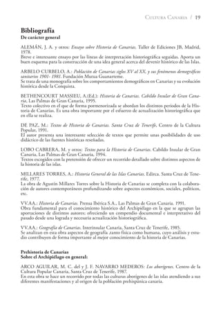 CULTURA CANARIA / 19
Bibliografía
De carácter general
ALEMÁN, J. A. y otros: Ensayo sobre Historia de Canarias. Taller de Ediciones JB, Madrid,
1978.
Breve e interesante ensayo por las líneas de interpretación historiográﬁca seguidas. Aporta un
buen esquema para la construcción de una idea general acerca del devenir histórico de las Islas.
ARBELO CURBELO, A.: Población de Canarias siglos XV al XX, y sus fenómenos demográﬁcos
sanitarios 1901- 1981. Fundación Mutua Guanarteme.
Se trata de una monografía sobre los comportamientos demográﬁcos en Canarias y su evolución
histórica desde la Conquista.
BETHENCOURT MASSIEU, A.(Ed.): Historia de Canarias. Cabildo Insular de Gran Cana-
ria, Las Palmas de Gran Canaria, 1995.
Texto colectivo en el que de forma pormenorizada se abordan los distintos períodos de la His-
toria de Canarias. Es una obra importante por el esfuerzo de actualización historiográﬁca que
en ella se realiza.
DE PAZ, M.: Textos de Historia de Canarias. Santa Cruz de Tenerife, Centro de la Cultura
Popular, 1991.
El autor presenta una interesante selección de textos que permite unas posibilidades de uso
didáctico de las fuentes históricas reseñadas.
LOBO CABRERA, M. y otros: Textos para la Historia de Canarias. Cabildo Insular de Gran
Canaria, Las Palmas de Gran Canaria, 1994.
Textos escogidos con la pretensión de ofrecer un recorrido detallado sobre distintos aspectos de
la historia de las islas.
MILLARES TORRES, A.: Historia General de las Islas Canarias. Edirca. Santa Cruz de Tene-
rife, 1977.
La obra de Agustín Millares Torres sobre la Historia de Canarias se completa con la colabora-
ción de autores contemporáneos profundizando sobre aspectos económicos, sociales, políticos,
etc.
VV.AA.: Historia de Canarias. Prensa Ibérica S.A., Las Palmas de Gran Canaria. 1991.
Obra fundamental para el conocimiento histórico del Archipiélago en la que se agrupan las
aportaciones de distintos autores; ofreciendo un compendio documental e interpretativo del
pasado desde una lograda y necesaria actualización historiográﬁca.
VV.AA.: Geografía de Canarias. Interinsular Canaria, Santa Cruz de Tenerife, 1985.
Se analizan en esta obra aspectos de geografía ,tanto física como humana, cuyo análisis y estu-
dio contribuyen de forma importante al mejor conocimiento de la historia de Canarias.
Prehistoria de Canarias
Sobre el Archipiélago en general:
ARCO AGUILAR, M. C. del y J. F. NAVARRO MEDEROS: Los aborígenes. Centro de la
Cultura Popular Canaria, Santa Cruz de Tenerife, 1987.
En esta obra se hace un recorrido por todas las culturas aborígenes de las islas atendiendo a sus
diferentes manifestaciones y al origen de la población prehispánica canaria.
 