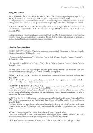 CULTURA CANARIA / 21
Antiguo Régimen
ARBELO GARCÍA, A.y M. HERNÁNDEZ GONZÁLEZ: El Antiguo Régimen (siglos XVII y
XVIII). Centro de la Cultura Popular Canaria, Santa Cruz de Tenerife, 1988.
El libro supone una interesante síntesis sobre la historia del período en la que se reﬂeja el pano-
rama general de la época, a la vez que se señalan las principales líneas de investigación actual.
MACÍAS HERNÁNDEZ, M. A.: &laquo;Canarias en el siglo XVIII: una sociedad en
crisis&raquo;, en Fernández, R.(Ed.): España en el siglo XVIII. Homenaje a P. Vilar. Crítica,
Madrid, 1985.
La importancia de esta obra radica en la aportación de modelos de interpretación historiográﬁca
contribuyendo a un conocimiento exhaustivo de esta fase histórica, así como en el análisis de
hechos hasta el momento insuﬁcientemente conocidos.
Historia Contemporánea
BRITO GONZÁLEZ, O.: El tránsito a la contemporaneidad. Centro de la Cultura Popular
Canaria, Santa Cruz de Tenerife, 1989.
- La encrucijada internacional (1876-1931). Centro de la Cultura Popular Canaria, Santa Cruz
de Tenerife, 1989.
- La Segunda República (1931-1936). Centro de la Cultura Popular Canaria, Santa Cruz de
Tenerife, 1989.
En estas obras se hace un recorrido por los principales acontecimientos de la historia de Cana-
rias desde principios del siglo XIX hasta la Guerra Civil española.
BRITO GONZÁLEZ, O.: Historia del Movimiento Obrero Canario. Editorial Popular, Ma-
drid, 1980.
A través del estudio del movimiento obrero canario se abordan aspectos importantes de la his-
toria social de las islas en la época contemporánea.
HERNÁNDEZ BRAVO DE LAGUNA, J.: Franquismo y transición política. Centro de la Cul-
tura Popular Canaria. Santa Cruz de Tenerife, 1992.
Constituye una importante síntesis sobre el franquismo y la transición a la democracia en Ca-
narias, aportando claves de reﬂexión e interpretación que ayudan a comprender con claridad lo
acontecido durante esos años.
MARTÍN RUÍZ, J. F.: Dinámica y estructura de la población de las Canarias Orientales (Siglos
XIX y XX). Mancomunidad de Cabildos de Las Palmas y Cabildo Insular de Gran Canaria,
Madrid, 1985.
Esta obra supone un completo estudio sobre la evolución demográﬁca de Canarias, analizando
en cada momento los factores que han condicionado los diversos comportamientos poblacio-
nales.
VV. AA.: Canarias siglo XX. Edirca, Las Palmas de Gran Canaria, 1983.
Interesante análisis de la historia reciente del Archipiélago (desde 1940 en adelante). La infor-
mación económica es detallada y valiosa para el conocimiento del período.
VV.AA.: Canarias: la economía. Centro de la Cultura Popular Canaria. La Laguna, 1995.
 