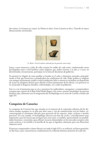 CULTURA CANARIA / 11
dos reinos, La Gomera en cuatro, La Palma en doce, Gran Canaria en dos y Tenerife en nueve
demarcaciones territoriales.
[2. Banot. Vara de madera utilizada por los guanches como arma]
Junto a estos monarcas o jefes de tribu estarán los nobles de cada reino, conformando castas
privilegiadas tanto a nivel político como religioso, que suelen asesorar a su jefe y, a veces, en
determinadas circunstancias, participar en la toma de decisiones de gobierno.
En general, la religión de estos pueblos se basaba en el culto a elementos naturales, principal-
mente al Sol, que favorecían o perjudicaban las condiciones de vida. Poder político y religioso
van siempre íntimamente unidos a toda la población (jefes o monarcas incluidos) en disposición
de acatar los designios divinos para obtener el favor permanente de los dioses y no provocar su
ira atrayendo la desgracia (hambre, enfermedades, etc.) sobre la población.
Este va a ser el panorama que se van a encontrar los exploradores, navegantes y conquistadores
europeos que a partir de la Baja Edad Media llegan a las costas canarias iniciándose un proceso
histórico que culminará con la integración del Archipiélago en el reino de Castilla a ﬁnales del
siglo XV.
Conquista de Canarias
La conquista de Canarias hay que situarla en el contexto de la expansión atlántica de los dis-
tintos estados europeos en su afán por abrir rutas y vías de comunicación con las Indias, cir-
cunnavegando el continente africano para proveerse de las especias, sedas, esclavos o metales
preciosos. En este sentido, el Archipiélago ofrecerá una base de escala y avituallamiento muy
importante, para los barcos que naveguen por estas rutas, o también, aprovechando sus posibili-
dades humanas y materiales, para obtener recursos demandados en los mercados europeos tales
como esclavos, o la orchilla y la barrilla de las que se lograban colorantes para una ﬂoreciente
industria textil.
El proceso conquistador es lento (durará casi todo el siglo XV) y se realizará, en líneas generales,
en dos fases cuyas características condicionarán la evolución histórica posterior de cada isla.
 