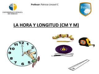LA HORA Y LONGITUD (CM Y M)
Profesor: Patricio Lincovil C
 