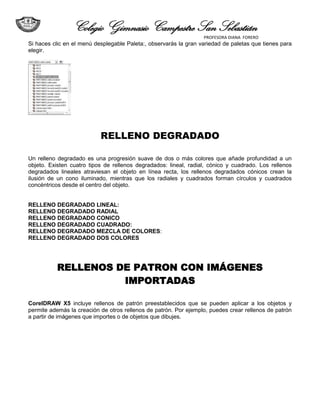 Colegio Gimnasio Campestre San Sebastián
                                                                  PROFESORA DIANA FORERO
Si haces clic en el menú desplegable Paleta:, observarás la gran variedad de paletas que tienes para
elegir.




                           RELLENO DEGRADADO

Un relleno degradado es una progresión suave de dos o más colores que añade profundidad a un
objeto. Existen cuatro tipos de rellenos degradados: lineal, radial, cónico y cuadrado. Los rellenos
degradados lineales atraviesan el objeto en línea recta, los rellenos degradados cónicos crean la
ilusión de un cono iluminado, mientras que los radiales y cuadrados forman círculos y cuadrados
concéntricos desde el centro del objeto.


RELLENO DEGRADADO LINEAL:
RELLENO DEGRADADO RADIAL
RELLENO DEGRADADO CONICO
RELLENO DEGRADADO CUADRADO:
RELLENO DEGRADADO MEZCLA DE COLORES:
RELLENO DEGRADADO DOS COLORES




          RELLENOS DE PATRON CON IMÁGENES
                    IMPORTADAS

CorelDRAW X5 incluye rellenos de patrón preestablecidos que se pueden aplicar a los objetos y
permite además la creación de otros rellenos de patrón. Por ejemplo, puedes crear rellenos de patrón
a partir de imágenes que importes o de objetos que dibujes.
 