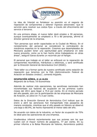 La idea de Interjet es fortalecer su posición en el negocio de
reparación de componentes y obtener ingresos adicionales -que le
servirán para resolver sus costos fijos- a través del ofrecimiento del
servicio a terceros.

En una primera etapa, el nuevo taller dará empleo a 30 personas,
aunque eventualmente se empleará a 70 o 80 personas, afirmó el
director general de la empresa.

"Son personas que serán capacitadas en la Ciudad de México. En el
reclutamiento del personal se considerará la contratación de
mecánicos expertos en la reparación. Creemos que desempleados de
Mexicana pueden tener una oportunidad para emplearse en este
nuevo proyecto, como ya lo han hecho otros trabajadores en otras
áreas", aseguró Garza durante un recorrido por el hangar.

El personal que trabaje en el taller se enfocará en la reparación de
componentes neumáticos, hidráulicos y eléctricos, y será certificado
por la Dirección General de Aeronáutica Civil (DGAC).

"Este taller va a formar parte de nuestro certificado como estación de
reparación que tenemos con la FAA (Administración Federal de
Aviación en Estados Unidos)", comentó Argüello.

OCUPACIÓN AÉREA, A LA ALZA
Alejandro de la Rosa / El Economista

Además de realizar más operaciones, las aerolíneas nacionales han
incrementado sus factores de ocupación en los primeros cuatro
meses del 2011 para llegar a 75.6 por ciento. En el mismo periodo
del año pasado, aún con la participación de las empresas de Mexicana
de Aviación, se ubicó en 71.5 por ciento.

Datos de la Dirección General de Aeronáutica Civil indican que de
enero a abril las aeronaves han transportado más pasajeros de
manera constante, mientras que el año pasado en febrero se observó
una baja a 68.9%, de hecho representó el menor dato del año.

De acuerdo con datos de la industria, un factor de ocupación de 75%
es ideal para las operaciones de una empresa.

VivaAerobus informó recientemente que sus aviones son los que
vuelan con el mayor número de pasajeros, 77 por ciento. En su
primer informe a la Bolsa Mexicana de Valores, Aeroméxico publicó
 