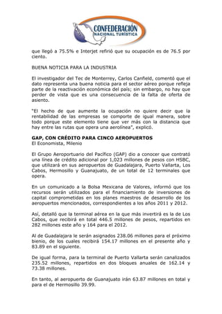 que llegó a 75.5% e Interjet refirió que su ocupación es de 76.5 por
ciento.

BUENA NOTICIA PARA LA INDUSTRIA

El investigador del Tec de Monterrey, Carlos Canfield, comentó que el
dato representa una buena noticia para el sector aéreo porque refleja
parte de la reactivación económica del país; sin embargo, no hay que
perder de vista que es una consecuencia de la falta de oferta de
asiento.

―El hecho de que aumente la ocupación no quiere decir que la
rentabilidad de las empresas se comporte de igual manera, sobre
todo porque este elemento tiene que ver más con la distancia que
hay entre las rutas que opera una aerolínea‖, explicó.

GAP, CON CRÉDITO PARA CINCO AEROPUERTOS
El Economista, Milenio

El Grupo Aeroportuario del Pacífico (GAP) dio a conocer que contrató
una línea de crédito adicional por 1,023 millones de pesos con HSBC,
que utilizará en sus aeropuertos de Guadalajara, Puerto Vallarta, Los
Cabos, Hermosillo y Guanajuato, de un total de 12 terminales que
opera.

En un comunicado a la Bolsa Mexicana de Valores, informó que los
recursos serán utilizados para el financiamiento de inversiones de
capital comprometidas en los planes maestros de desarrollo de los
aeropuertos mencionados, correspondientes a los años 2011 y 2012.

Así, detalló que la terminal aérea en la que más invertirá es la de Los
Cabos, que recibirá en total 446.5 millones de pesos, repartidos en
282 millones este año y 164 para el 2012.

Al de Guadalajara le serán asignados 238.06 millones para el próximo
bienio, de los cuales recibirá 154.17 millones en el presente año y
83.89 en el siguiente.

De igual forma, para la terminal de Puerto Vallarta serán canalizados
235.52 millones, repartidos en dos bloques anuales de 162.14 y
73.38 millones.

En tanto, al aeropuerto de Guanajuato irán 63.87 millones en total y
para el de Hermosillo 39.99.
 