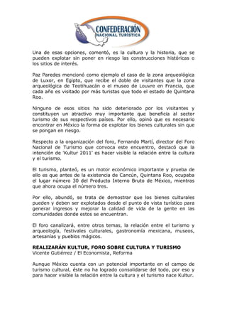 Una de esas opciones, comentó, es la cultura y la historia, que se
pueden explotar sin poner en riesgo las construcciones históricas o
los sitios de interés.

Paz Paredes mencionó como ejemplo el caso de la zona arqueológica
de Luxor, en Egipto, que recibe el doble de visitantes que la zona
arqueológica de Teotihuacán o el museo de Louvre en Francia, que
cada año es visitado por más turistas que todo el estado de Quintana
Roo.

Ninguno de esos sitios ha sido deteriorado por los visitantes y
constituyen un atractivo muy importante que beneficia al sector
turismo de sus respectivos países. Por ello, opinó que es necesario
encontrar en México la forma de explotar los bienes culturales sin que
se pongan en riesgo.

Respecto a la organización del foro, Fernando Martí, director del Foro
Nacional de Turismo que convoca este encuentro, destacó que la
intención de 'Kultur 2011' es hacer visible la relación entre la cultura
y el turismo.

El turismo, planteó, es un motor económico importante y prueba de
ello es que antes de la existencia de Cancún, Quintana Roo, ocupaba
el lugar número 30 del Producto Interno Bruto de México, mientras
que ahora ocupa el número tres.

Por ello, abundó, se trata de demostrar que los bienes culturales
pueden y deben ser explotados desde el punto de vista turístico para
generar ingresos y mejorar la calidad de vida de la gente en las
comunidades donde estos se encuentran.

El foro canalizará, entre otros temas, la relación entre el turismo y
arqueología, festivales culturales, gastronomía mexicana, museos,
artesanías y pueblos mágicos.

REALIZARÁN KULTUR, FORO SOBRE CULTURA Y TURISMO
Vicente Gutiérrez / El Economista, Reforma

Aunque México cuenta con un potencial importante en el campo de
turismo cultural, éste no ha logrado consolidarse del todo, por eso y
para hacer visible la relación entre la cultura y el turismo nace Kultur.
 