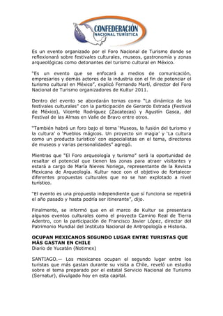 Es un evento organizado por el Foro Nacional de Turismo donde se
reflexionará sobre festivales culturales, museos, gastronomía y zonas
arqueológicas como detonantes del turismo cultural en México.

―Es un evento que se enfocará a medios de comunicación,
empresarios y demás actores de la industria con el fin de potenciar el
turismo cultural en México‖, explicó Fernando Martí, director del Foro
Nacional de Turismo organizadores de Kultur 2011.

Dentro del evento se abordarán temas como ―La dinámica de los
festivales culturales‖ con la participación de Gerardo Estrada (Festival
de México), Vicente Rodríguez (Zacatecas) y Agustín Gasca, del
Festival de las Almas en Valle de Bravo entre otros.

―También habrá un foro bajo el tema ‗Museos, la fusión del turismo y
la cultura‘ o ‗Pueblos mágicos. Un proyecto sin magia‘ y ‗La cultura
como un producto turístico‘ con especialistas en el tema, directores
de museos y varias personalidades‖ agregó.

Mientras que ―El Foro arqueología y turismo‖ será la oportunidad de
resaltar el potencial que tienen las zonas para atraer visitantes y
estará a cargo de María Nieves Noriega, representante de la Revista
Mexicana de Arqueología. Kultur nace con el objetivo de fortalecer
diferentes propuestas culturales que no se han explotado a nivel
turístico.

―El evento es una propuesta independiente que sí funciona se repetirá
el año pasado y hasta podría ser itinerante‖, dijo.

Finalmente, se informó que en el marco de Kultur se presentara
algunos eventos culturales como el proyecto Camino Real de Tierra
Adentro, con la participación de Francisco Javier López, director del
Patrimonio Mundial del Instituto Nacional de Antropología e Historia.

OCUPAN MEXICANOS SEGUNDO LUGAR ENTRE TURISTAS QUE
MÁS GASTAN EN CHILE
Diario de Yucatán (Notimex)

SANTIAGO.— Los mexicanos ocupan el segundo lugar entre los
turistas que más gastan durante su visita a Chile, reveló un estudio
sobre el tema preparado por el estatal Servicio Nacional de Turismo
(Sernatur), divulgado hoy en esta capital.
 