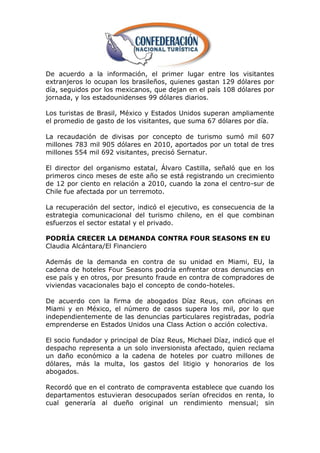 De acuerdo a la información, el primer lugar entre los visitantes
extranjeros lo ocupan los brasileños, quienes gastan 129 dólares por
día, seguidos por los mexicanos, que dejan en el país 108 dólares por
jornada, y los estadounidenses 99 dólares diarios.

Los turistas de Brasil, México y Estados Unidos superan ampliamente
el promedio de gasto de los visitantes, que suma 67 dólares por día.

La recaudación de divisas por concepto de turismo sumó mil 607
millones 783 mil 905 dólares en 2010, aportados por un total de tres
millones 554 mil 692 visitantes, precisó Sernatur.

El director del organismo estatal, Álvaro Castilla, señaló que en los
primeros cinco meses de este año se está registrando un crecimiento
de 12 por ciento en relación a 2010, cuando la zona el centro-sur de
Chile fue afectada por un terremoto.

La recuperación del sector, indicó el ejecutivo, es consecuencia de la
estrategia comunicacional del turismo chileno, en el que combinan
esfuerzos el sector estatal y el privado.

PODRÍA CRECER LA DEMANDA CONTRA FOUR SEASONS EN EU
Claudia Alcántara/El Financiero

Además de la demanda en contra de su unidad en Miami, EU, la
cadena de hoteles Four Seasons podría enfrentar otras denuncias en
ese país y en otros, por presunto fraude en contra de compradores de
viviendas vacacionales bajo el concepto de condo-hoteles.

De acuerdo con la firma de abogados Díaz Reus, con oficinas en
Miami y en México, el número de casos supera los mil, por lo que
independientemente de las denuncias particulares registradas, podría
emprenderse en Estados Unidos una Class Action o acción colectiva.

El socio fundador y principal de Díaz Reus, Michael Díaz, indicó que el
despacho representa a un solo inversionista afectado, quien reclama
un daño económico a la cadena de hoteles por cuatro millones de
dólares, más la multa, los gastos del litigio y honorarios de los
abogados.

Recordó que en el contrato de compraventa establece que cuando los
departamentos estuvieran desocupados serían ofrecidos en renta, lo
cual generaría al dueño original un rendimiento mensual; sin
 
